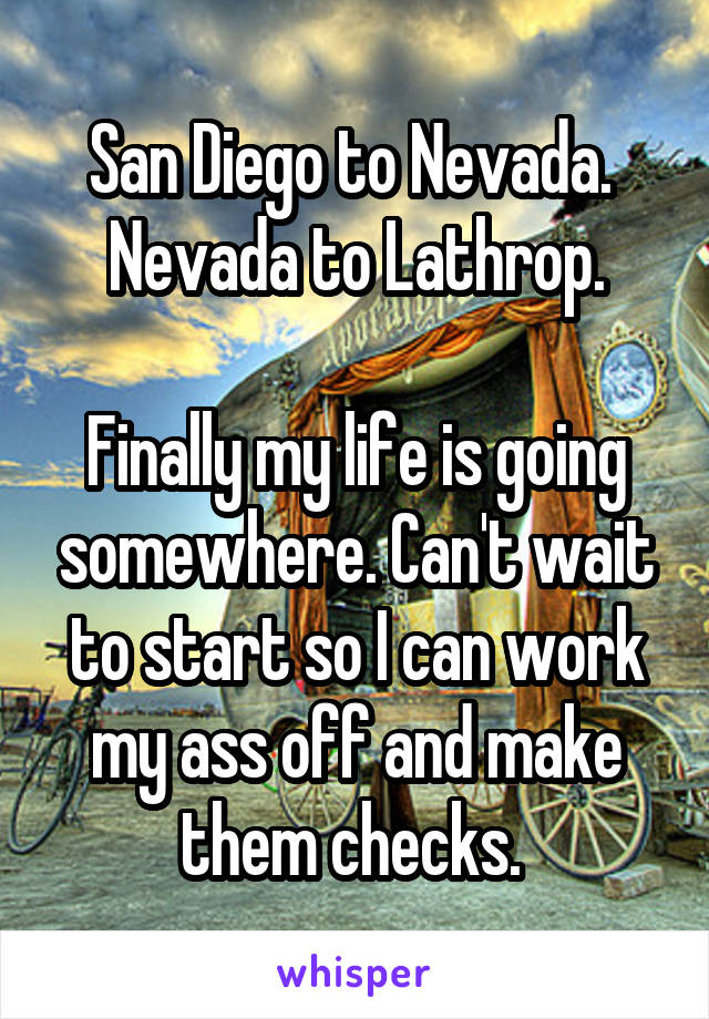 San Diego to Nevada. 
Nevada to Lathrop.

Finally my life is going somewhere. Can't wait to start so I can work my ass off and make them checks. 