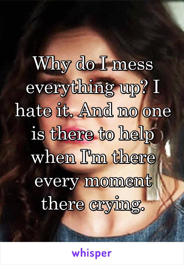 Why do I mess everything up? I hate it. And no one is there to help when I'm there every moment there crying.