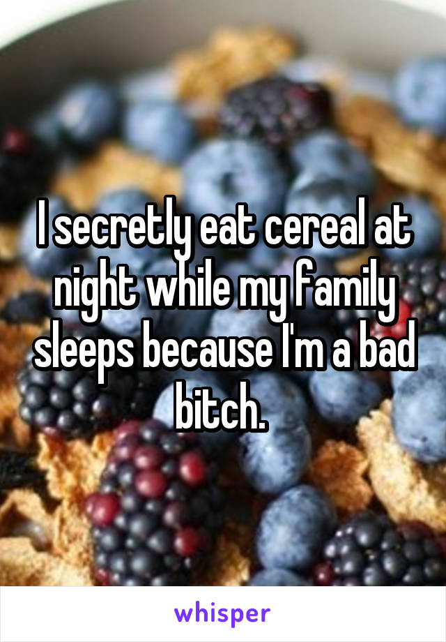 I secretly eat cereal at night while my family sleeps because I'm a bad bitch. 