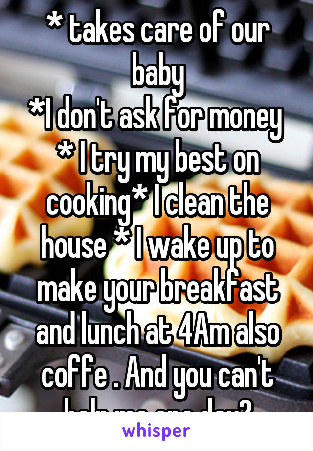 * takes care of our baby
*I don't ask for money 
* I try my best on cooking* I clean the house * I wake up to make your breakfast and lunch at 4Am also coffe . And you can't help me one day?