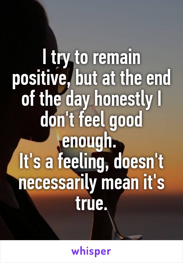 I try to remain positive, but at the end of the day honestly I don't feel good enough. 
It's a feeling, doesn't necessarily mean it's true.