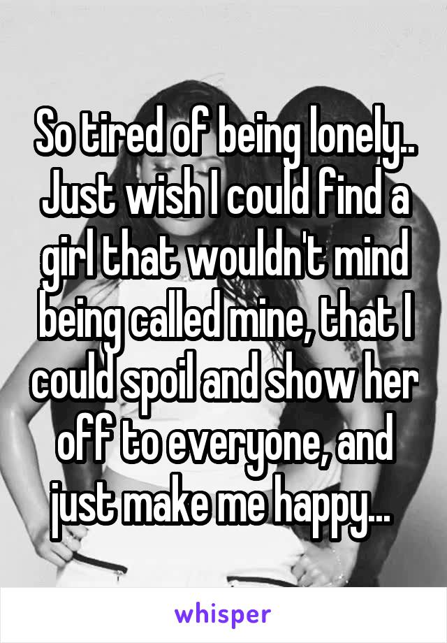 So tired of being lonely.. Just wish I could find a girl that wouldn't mind being called mine, that I could spoil and show her off to everyone, and just make me happy... 