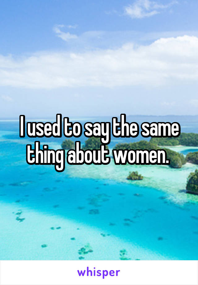 I used to say the same thing about women. 