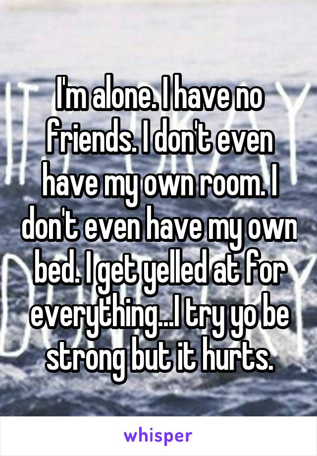 I'm alone. I have no friends. I don't even have my own room. I don't even have my own bed. I get yelled at for everything...I try yo be strong but it hurts.