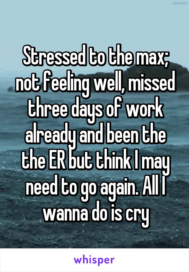 Stressed to the max; not feeling well, missed three days of work already and been the the ER but think I may need to go again. All I wanna do is cry