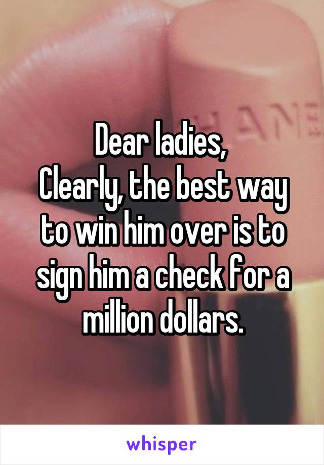 Dear ladies, 
Clearly, the best way to win him over is to sign him a check for a million dollars.