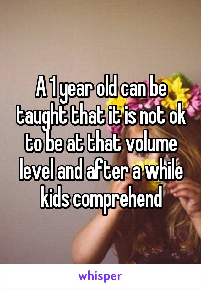 A 1 year old can be taught that it is not ok to be at that volume level and after a while kids comprehend