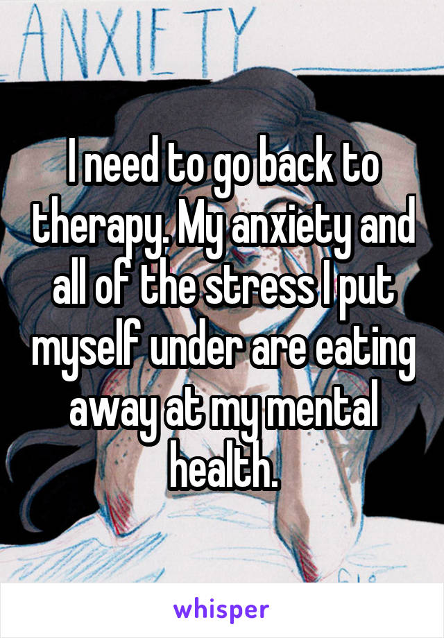 I need to go back to therapy. My anxiety and all of the stress I put myself under are eating away at my mental health.