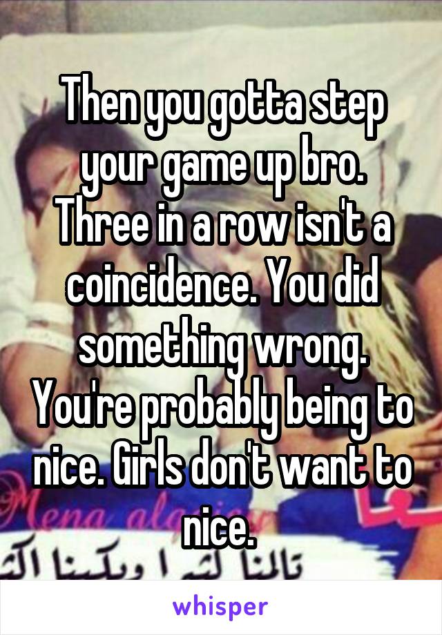 Then you gotta step your game up bro. Three in a row isn't a coincidence. You did something wrong. You're probably being to nice. Girls don't want to nice. 