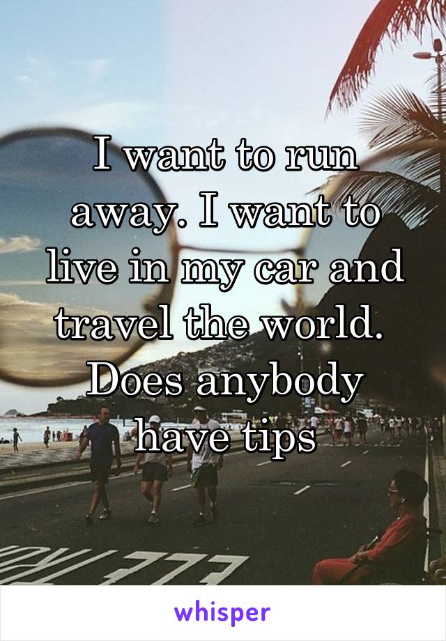 I want to run away. I want to live in my car and travel the world. 
Does anybody have tips
