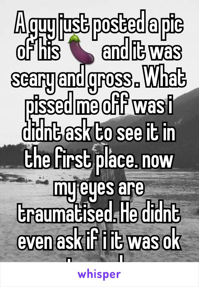 A guy just posted a pic of his 🍆 and it was scary and gross . What pissed me off was i didnt ask to see it in the first place. now my eyes are traumatised. He didnt even ask if i it was ok to send. 