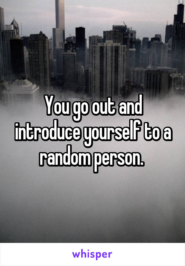 You go out and introduce yourself to a random person. 