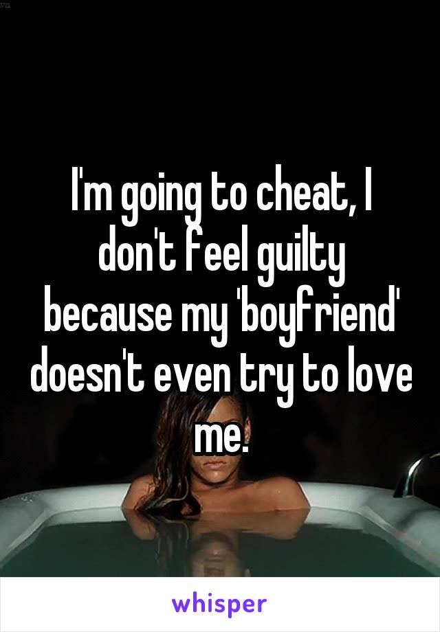 I'm going to cheat, I don't feel guilty because my 'boyfriend' doesn't even try to love me.