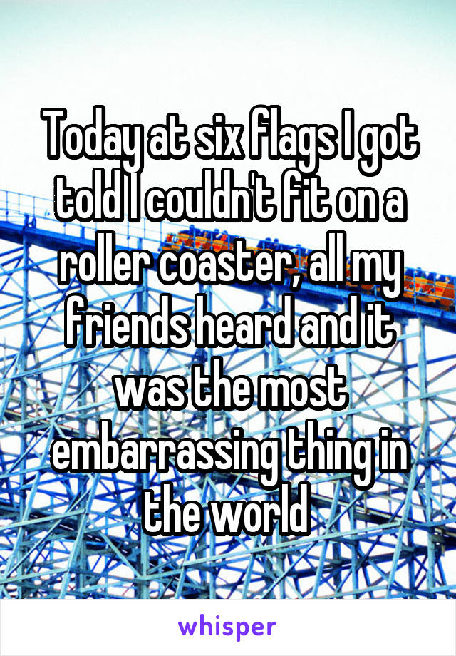 Today at six flags I got told I couldn't fit on a roller coaster, all my friends heard and it was the most embarrassing thing in the world 