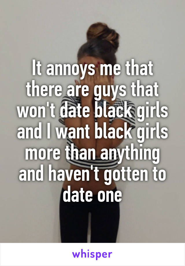 It annoys me that there are guys that won't date black girls and I want black girls more than anything and haven't gotten to date one