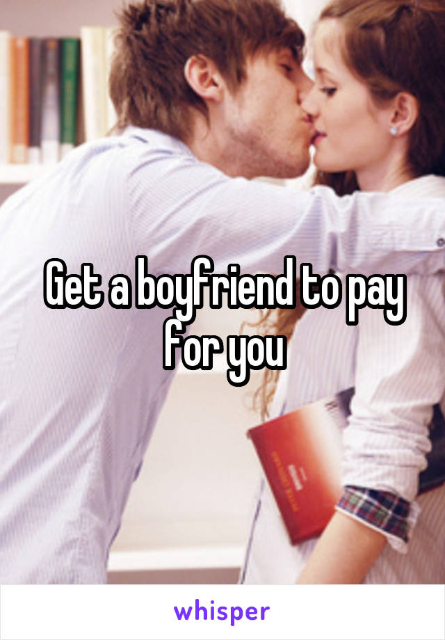 Get a boyfriend to pay for you