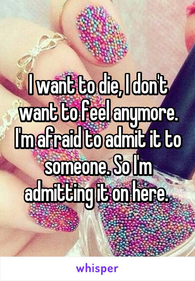 I want to die, I don't want to feel anymore. I'm afraid to admit it to someone. So I'm admitting it on here. 