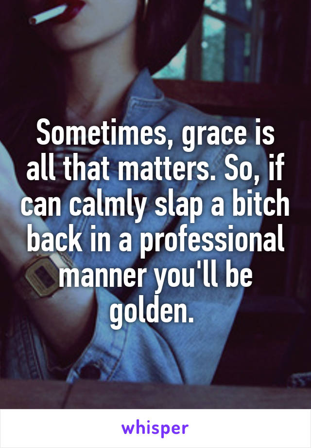 Sometimes, grace is all that matters. So, if can calmly slap a bitch back in a professional manner you'll be golden. 