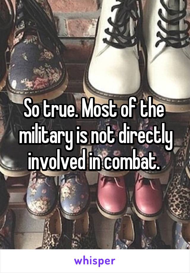 So true. Most of the  military is not directly involved in combat. 