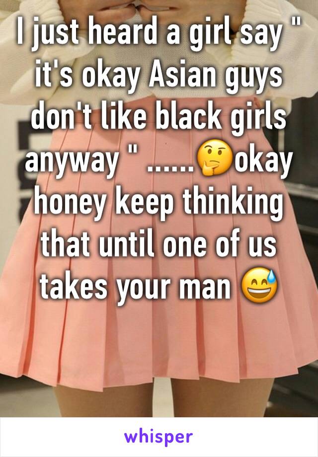 I just heard a girl say " it's okay Asian guys don't like black girls anyway " ......🤔okay honey keep thinking that until one of us takes your man 😅