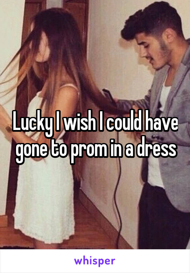 Lucky I wish I could have gone to prom in a dress