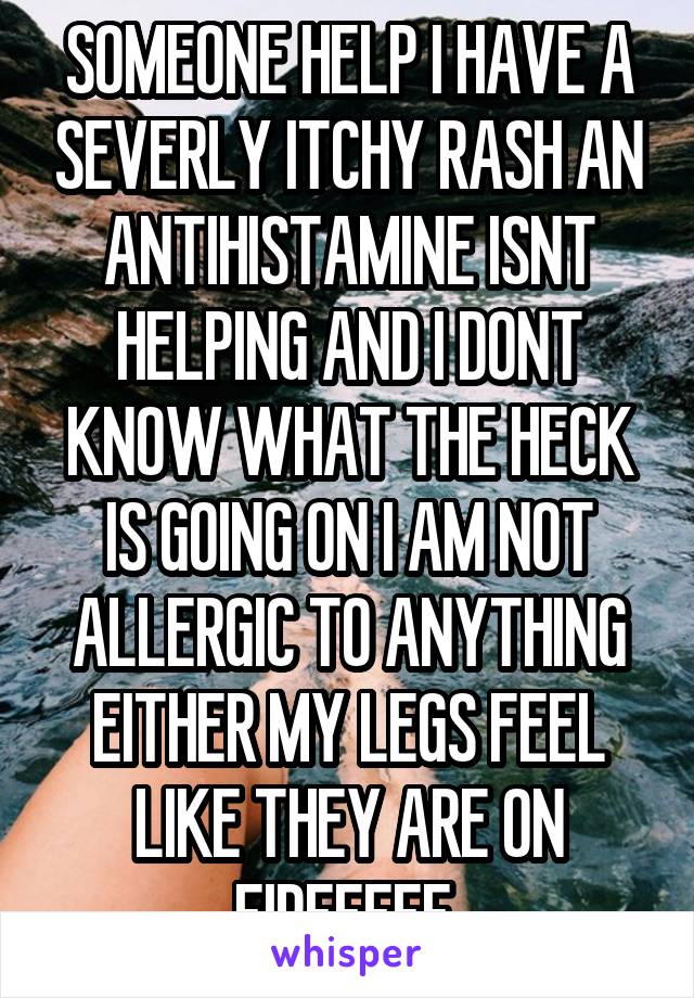 SOMEONE HELP I HAVE A SEVERLY ITCHY RASH AN ANTIHISTAMINE ISNT HELPING AND I DONT
KNOW WHAT THE HECK IS GOING ON I AM NOT ALLERGIC TO ANYTHING EITHER MY LEGS FEEL LIKE THEY ARE ON FIREEEEE 