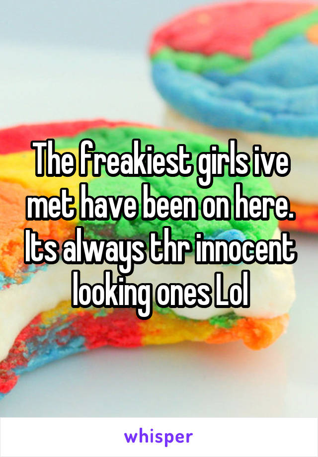 The freakiest girls ive met have been on here. Its always thr innocent looking ones Lol