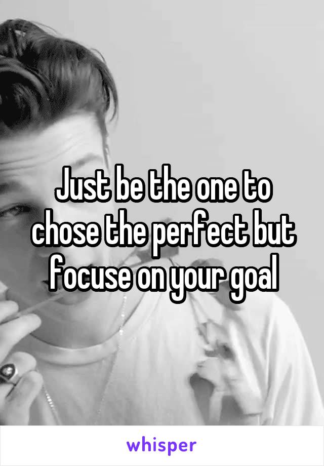 Just be the one to chose the perfect but focuse on your goal