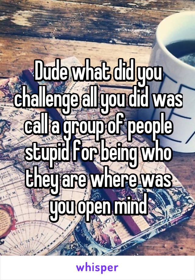Dude what did you challenge all you did was call a group of people stupid for being who they are where was you open mind