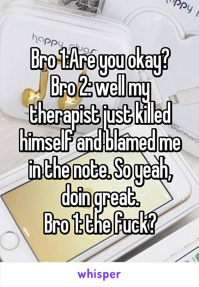 Bro 1:Are you okay?
Bro 2: well my therapist just killed himself and blamed me in the note. So yeah, doin great.
Bro 1: the fuck?