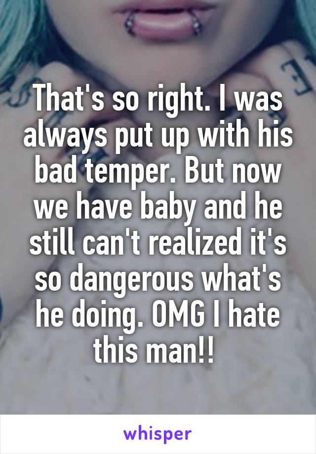 That's so right. I was always put up with his bad temper. But now we have baby and he still can't realized it's so dangerous what's he doing. OMG I hate this man!! 