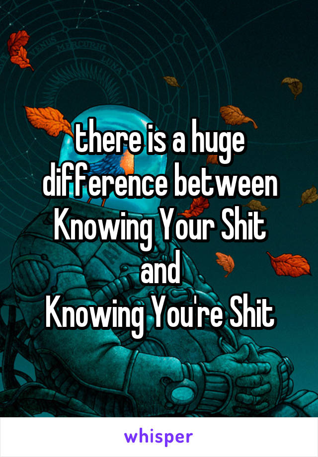 there is a huge difference between
Knowing Your Shit
and
Knowing You're Shit