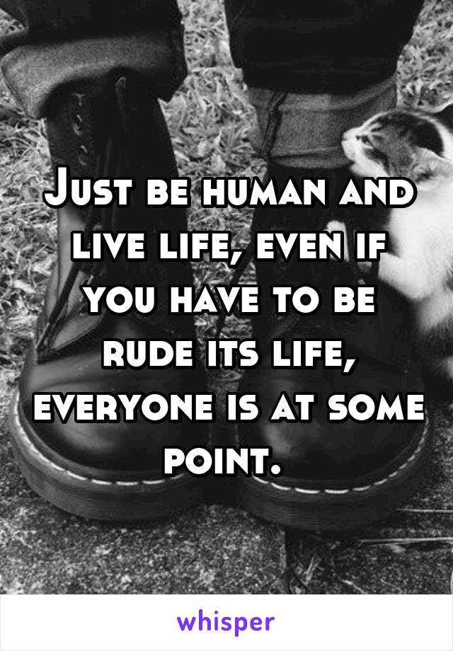 Just be human and live life, even if you have to be rude its life, everyone is at some point. 