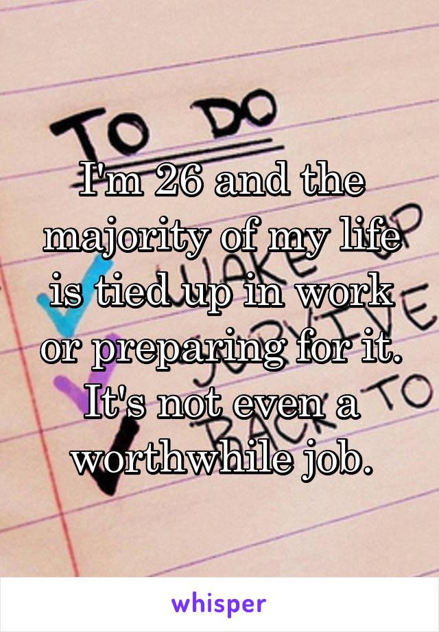 I'm 26 and the majority of my life is tied up in work or preparing for it. It's not even a worthwhile job.