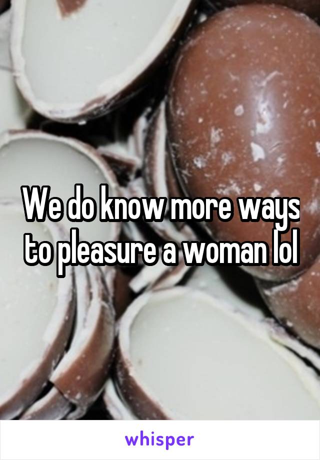 We do know more ways to pleasure a woman lol