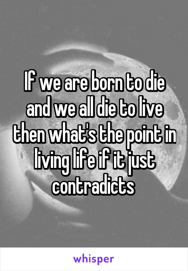 If we are born to die and we all die to live then what's the point in living life if it just contradicts 