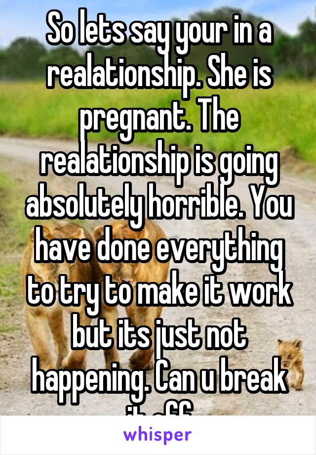 So lets say your in a realationship. She is pregnant. The realationship is going absolutely horrible. You have done everything to try to make it work but its just not happening. Can u break it off