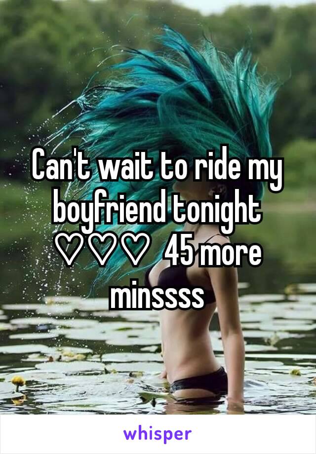 Can't wait to ride my boyfriend tonight ♡♡♡  45 more minssss