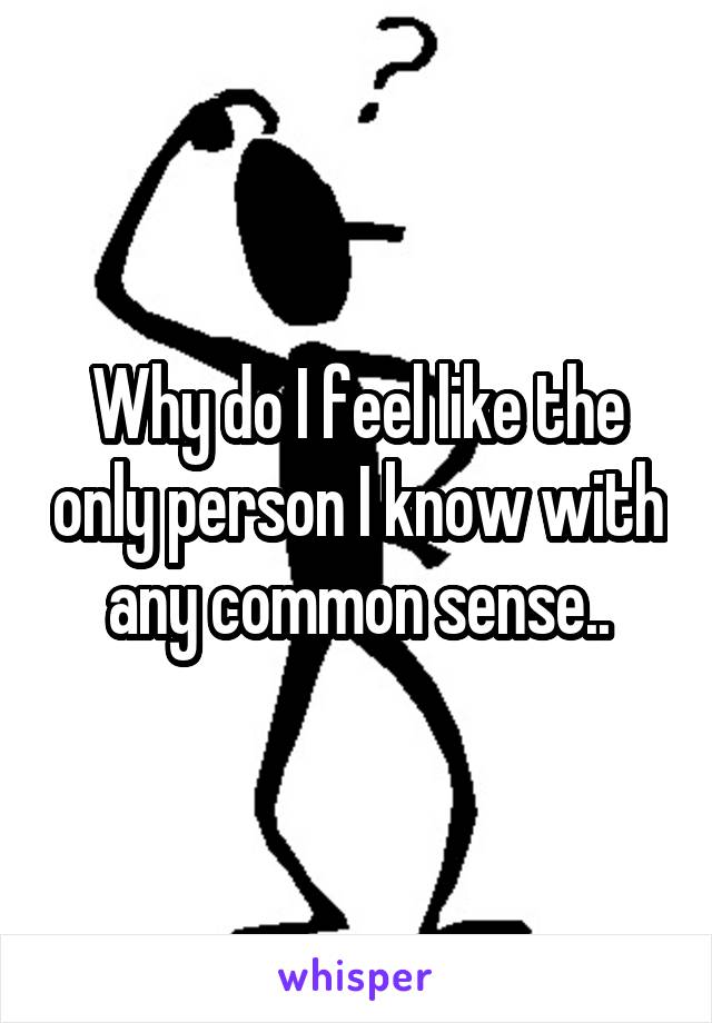 Why do I feel like the only person I know with any common sense..