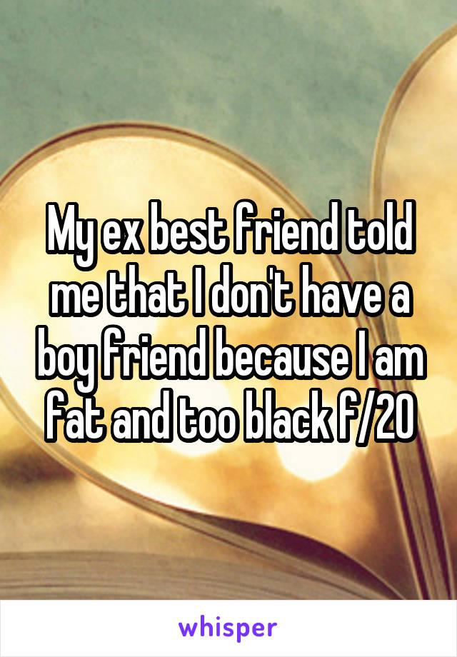 My ex best friend told me that I don't have a boy friend because I am fat and too black f/20