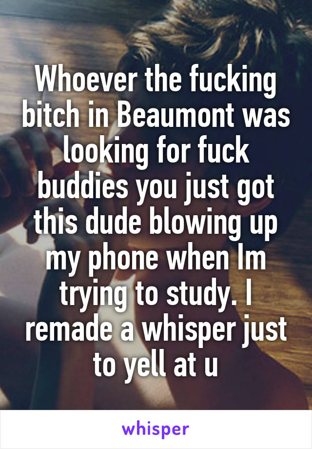 Whoever the fucking bitch in Beaumont was looking for fuck buddies you just got this dude blowing up my phone when Im trying to study. I remade a whisper just to yell at u