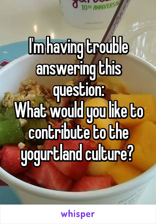 I'm having trouble answering this question:
What would you like to contribute to the yogurtland culture? 
