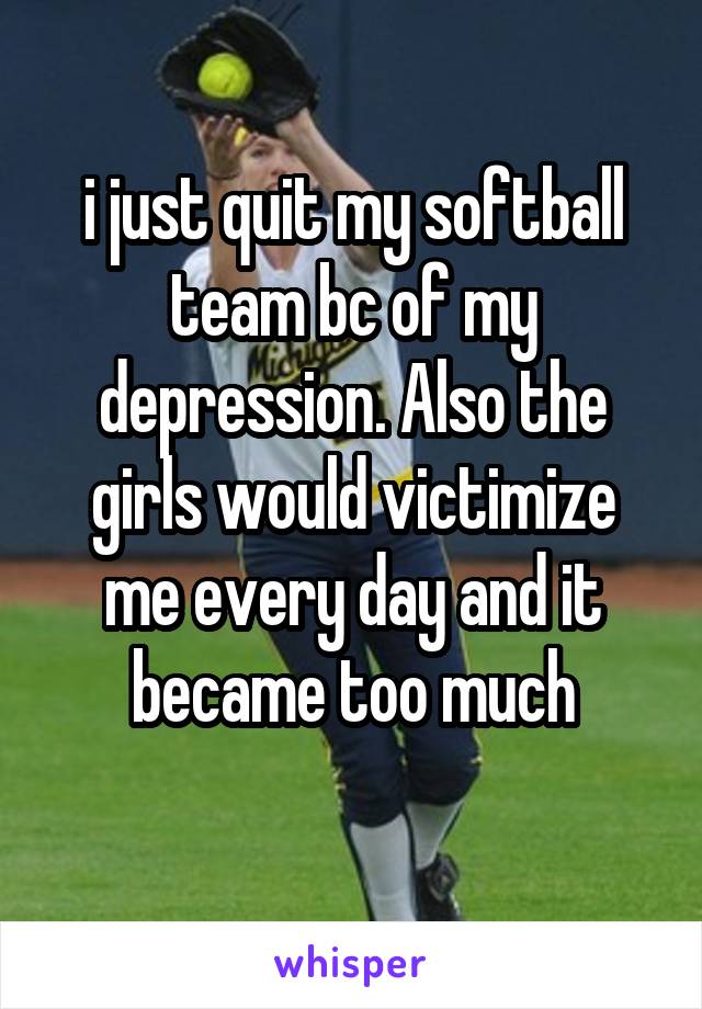 i just quit my softball team bc of my depression. Also the girls would victimize me every day and it became too much
