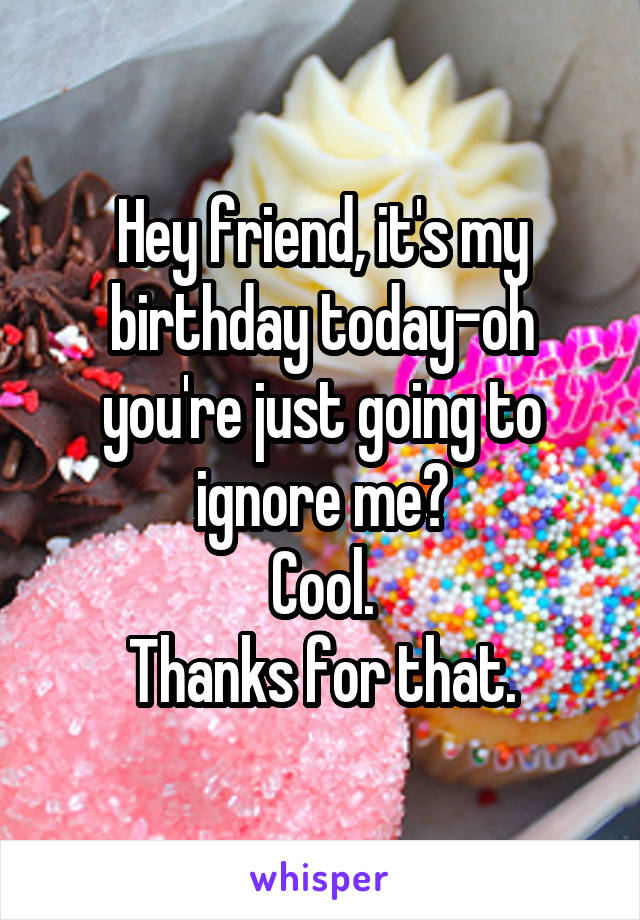 Hey friend, it's my birthday today-oh you're just going to ignore me?
Cool.
Thanks for that.