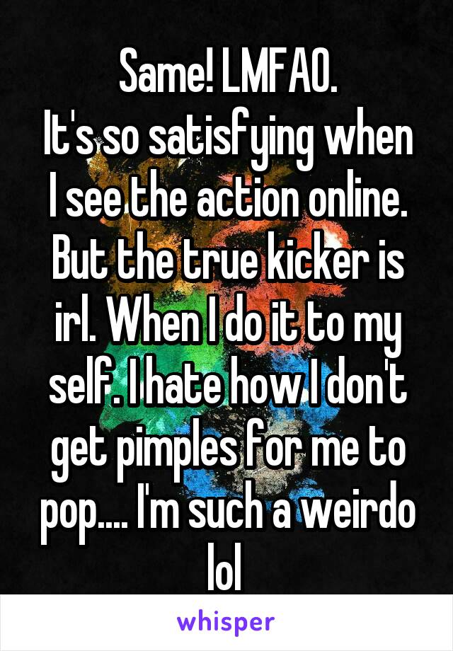 Same! LMFAO.
It's so satisfying when I see the action online. But the true kicker is irl. When I do it to my self. I hate how I don't get pimples for me to pop.... I'm such a weirdo lol 