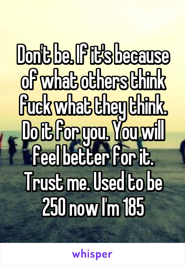 Don't be. If it's because of what others think fuck what they think. Do it for you. You will feel better for it. Trust me. Used to be 250 now I'm 185