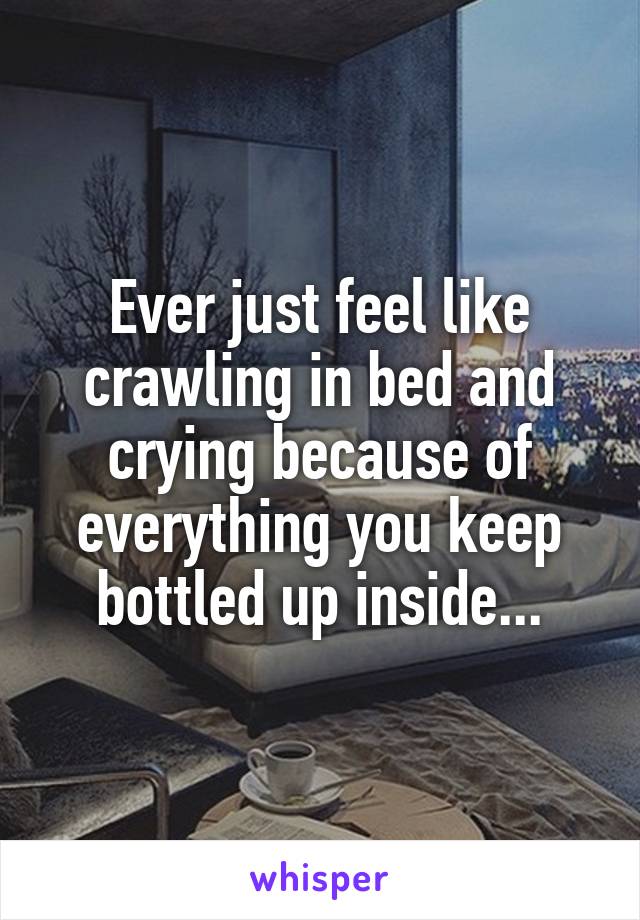 Ever just feel like crawling in bed and crying because of everything you keep bottled up inside...