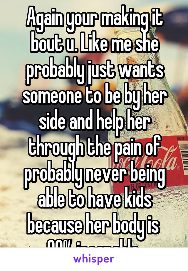 Again your making it bout u. Like me she probably just wants someone to be by her side and help her through the pain of probably never being able to have kids because her body is  90% incapable 