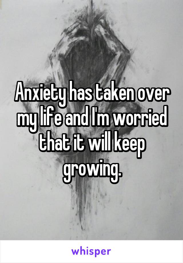 Anxiety has taken over my life and I'm worried that it will keep growing.