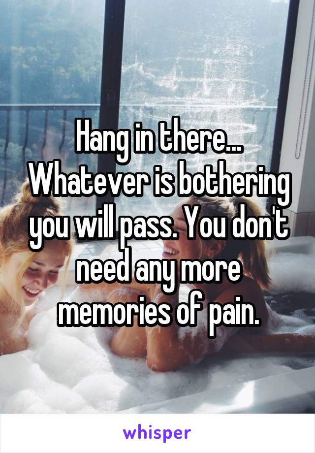 Hang in there... Whatever is bothering you will pass. You don't need any more memories of pain.